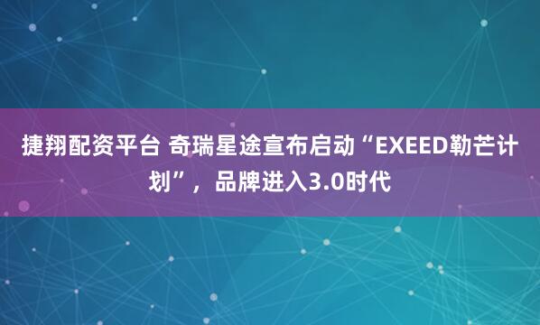 捷翔配资平台 奇瑞星途宣布启动“EXEED勒芒计划”，品牌进入3.0时代