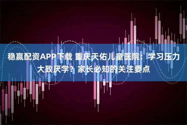 稳赢配资APP下载 重庆天佑儿童医院：学习压力大致厌学？家长必知的关注要点