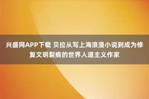 兴盛网APP下载 贝拉从写上海浪漫小说到成为修复文明裂痕的世界人道主义作家