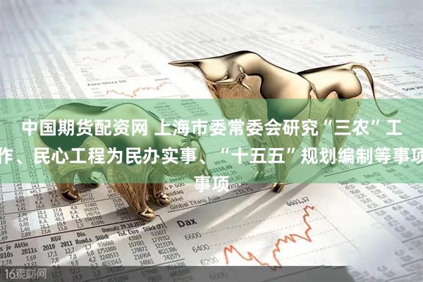中国期货配资网 上海市委常委会研究“三农”工作、民心工程为民办实事、“十五五”规划编制等事项