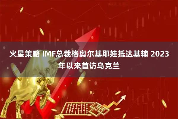 火星策略 IMF总裁格奥尔基耶娃抵达基辅 2023年以来首访乌克兰