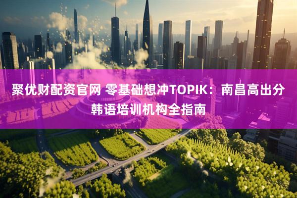 聚优财配资官网 零基础想冲TOPIK：南昌高出分韩语培训机构全指南