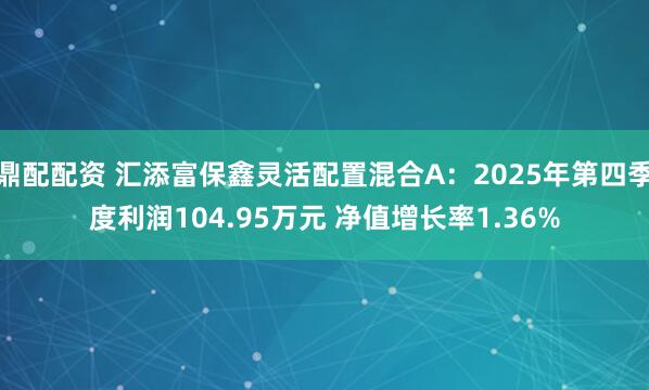鼎配配资 汇添富保鑫灵活配置混合A：2025年第四季度利润104.95万元 净值增长率1.36%