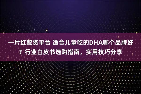 一片红配资平台 适合儿童吃的DHA哪个品牌好？行业白皮书选购指南，实用技巧分享