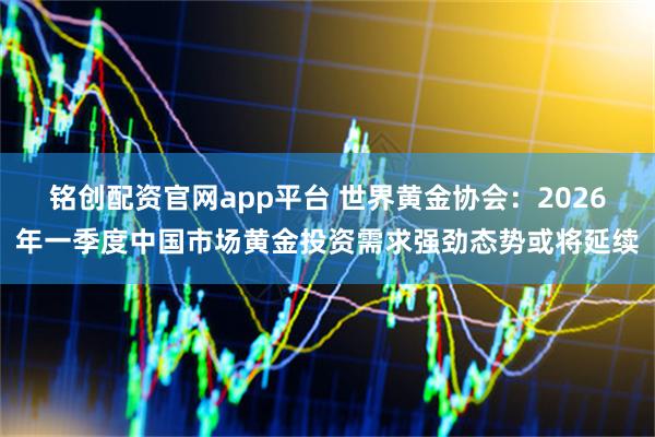 铭创配资官网app平台 世界黄金协会：2026年一季度中国市场黄金投资需求强劲态势或将延续