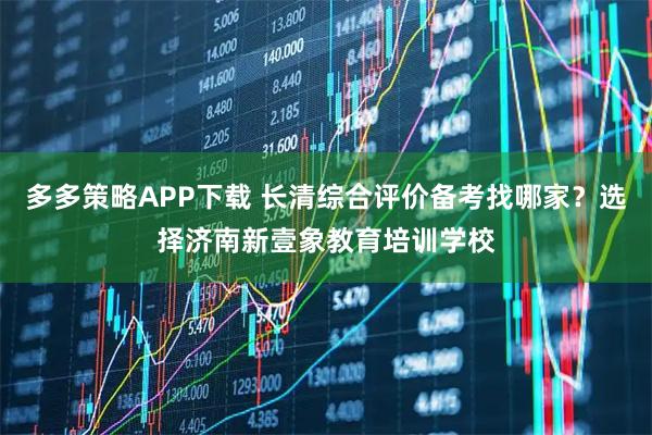 多多策略APP下载 长清综合评价备考找哪家？选择济南新壹象教育培训学校