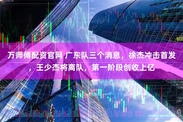 万师傅配资官网 广东队三个消息，徐杰冲击首发，王少杰将离队，第一阶段创收上亿