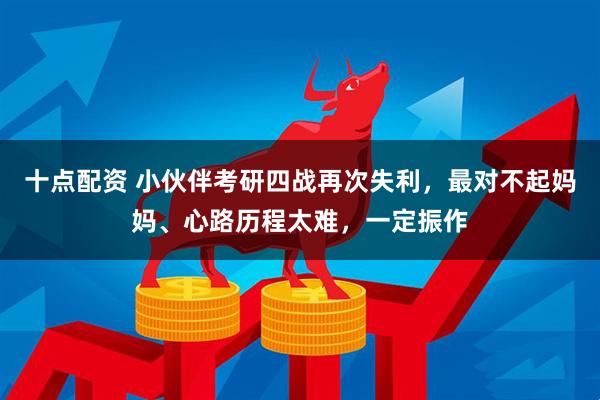 十点配资 小伙伴考研四战再次失利，最对不起妈妈、心路历程太难，一定振作